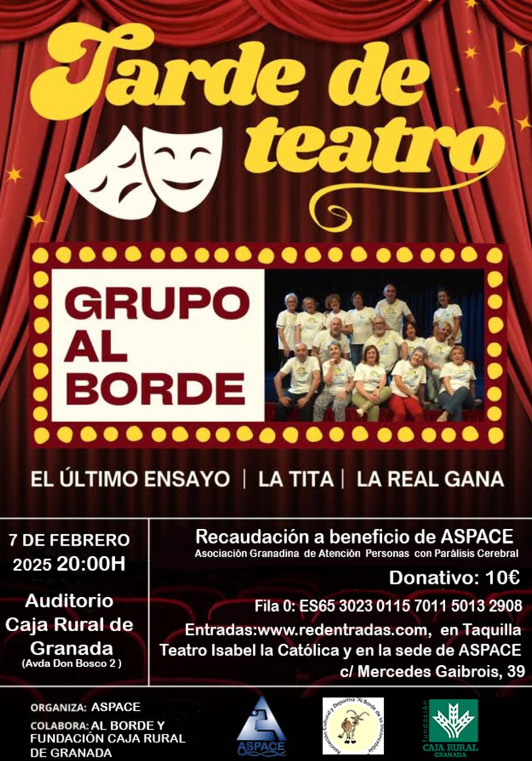 Tarde de Teatro Presenta: Grupo Al Borde Obras: El último ensayo, La Tita y La Real Gana. 📅 Fecha: 7 de febrero de 2025 🕗 Hora: 20:00 h 📍 Lugar: Auditorio Caja Rural de Granada (Avda. Don Bosco, 2) 🎟 Donativo: 10 € Fila 0: ES65 3023 0115 7011 5013 2908 Entradas: En www.redentradas.com Taquilla del Teatro Isabel la Católica Sede de ASPACE (C/ Mercedes Gaibrois, 39). Recaudación a beneficio de ASPACE (Asociación Granadina de Atención a Personas con Parálisis Cerebral). Organiza: ASPACE. Colaboran: Grupo Al Borde y Fundación Caja Rural de Granada.